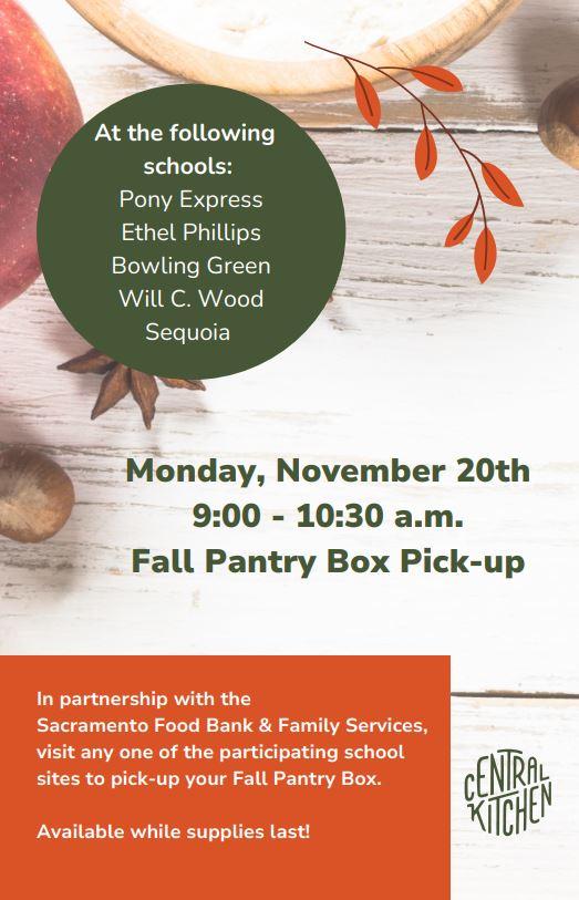Fall Pantry Box Pickup Monday, November 20 from 9-10:30am  Sites:  Pony Express Ethel Phillips Bowling Green Will C. Wood Sequoia In partnership with the Sacramento Food Bank & Family Services visit any one of the participating school sites to pick up your Fall Pantry Box while supplies last. Thank you to The Central Kitchen - SCUSD Nutrition Services for supporting our community during fall break!