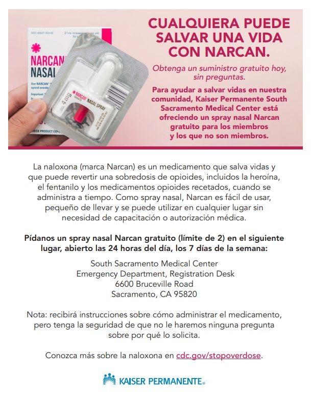 ﻿  NARCAN NASAL UNARCAN pertant HECK PRODUCT EX 4mg, NARCAN NASAL SPRAY CUALQUIERA PUEDE SALVAR UNA VIDA CON NARCAN. Obtenga un suministro gratuito hoy, sin preguntas. Para ayudar a salvar vidas en nuestra comunidad, Kaiser Permanente South Sacramento Medical Center está ofreciendo un spray nasal Narcan gratuito para los miembros y los que no son miembros. La naloxona (marca Narcan) es un medicamento que salva vidas y que puede revertir una sobredosis de opioides, incluidos la heroína, el fentanilo y los medicamentos opioides recetados, cuando se administra a tiempo. Como spray nasal, Narcan es fácil de usar, pequeño de llevar y se puede utilizar en cualquier lugar sin necesidad de capacitación o autorización médica. Pídanos un spray nasal Narcan gratuito (límite de 2) en el siguiente lugar, abierto las 24 horas del día, los 7 días de la semana: South Sacramento Medical Center Emergency Department, Registration Desk 6600 Bruceville Road Sacramento, CA 95820 Nota: recibirá instrucciones sobre cómo administrar el medicamento, pero tenga la seguridad de que no le haremos ninguna pregunta sobre por qué lo solicita. Conozca más sobre la naloxona en cdc.gov/stopoverdose. KAISER PERMANENTE