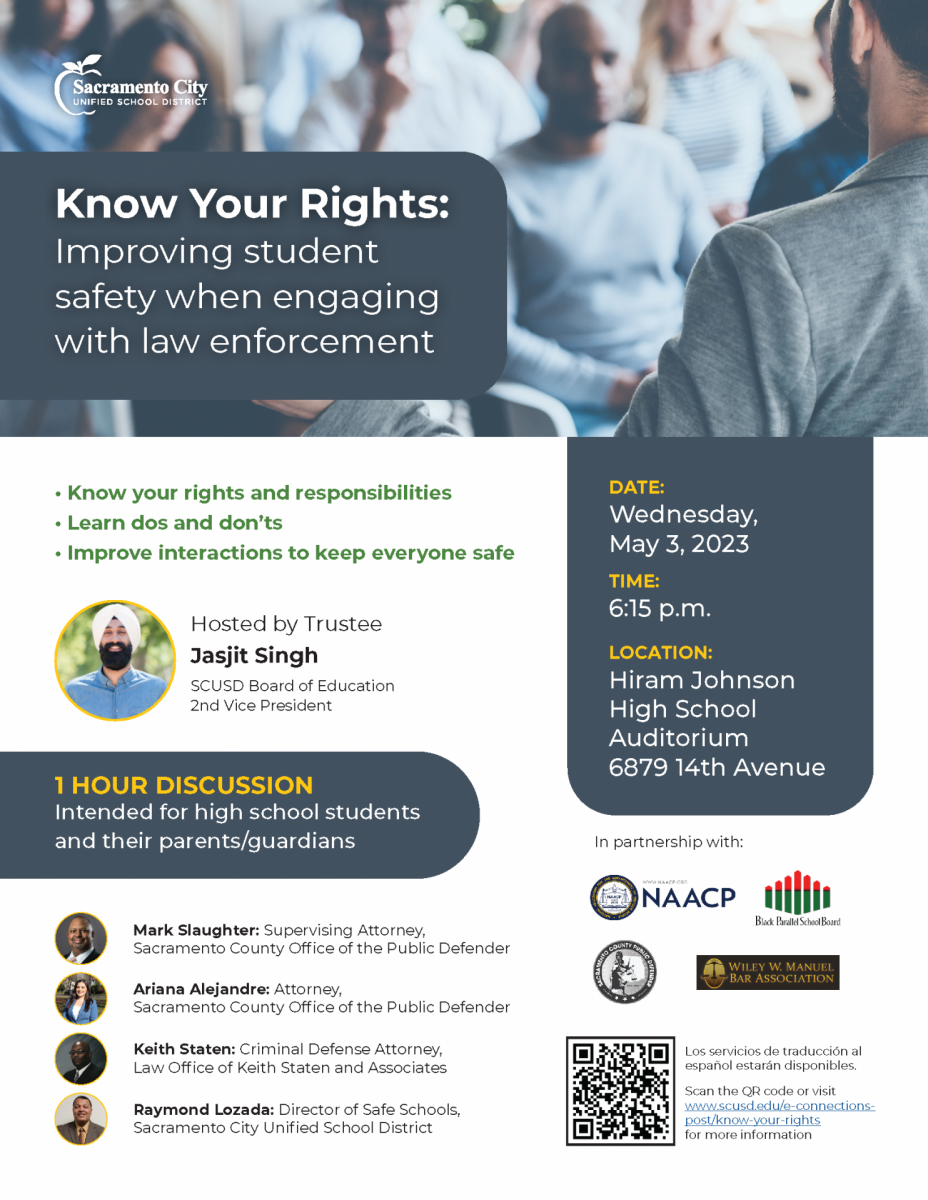 ﻿  Sacramento City UNIFIED SCHOOL DISTRICT Know Your Rights: Improving student safety when engaging with law enforcement • Know your rights and responsibilities • Learn dos and don'ts Improve interactions to keep everyone safe Hosted by Trustee Jasjit Singh SCUSD Board of Education 2nd Vice President DATE: Wednesday, May 3, 2023 TIME: 6:15 p.m. LOCATION: Hiram Johnson High School Auditorium 6879 14th Avenue 1 HOUR DISCUSSION Intended for high school students and their parents/guardians In partnership with: NAACP WWW.NAACP.ORG NAACP Black Parallel School Board Mark Slaughter: Supervising Attorney, Sacramento County Office of the Public Defender Ariana Alejandre: Attorney, Sacramento County Office of the Public Defender Keith Staten: Criminal Defense Attorney, Law Office of Keith Staten and Associates Raymond Lozada: Director of Safe Schools, Sacramento City Unified School District ENTO COUNTY PUBLIC D WILEY W. MANUEL BAR ASSOCIATION Los servicios de traducción al español estarán disponibles. Scan the QR code or visit www.scusd.edu/e-connections- post/know-your-rights for more information