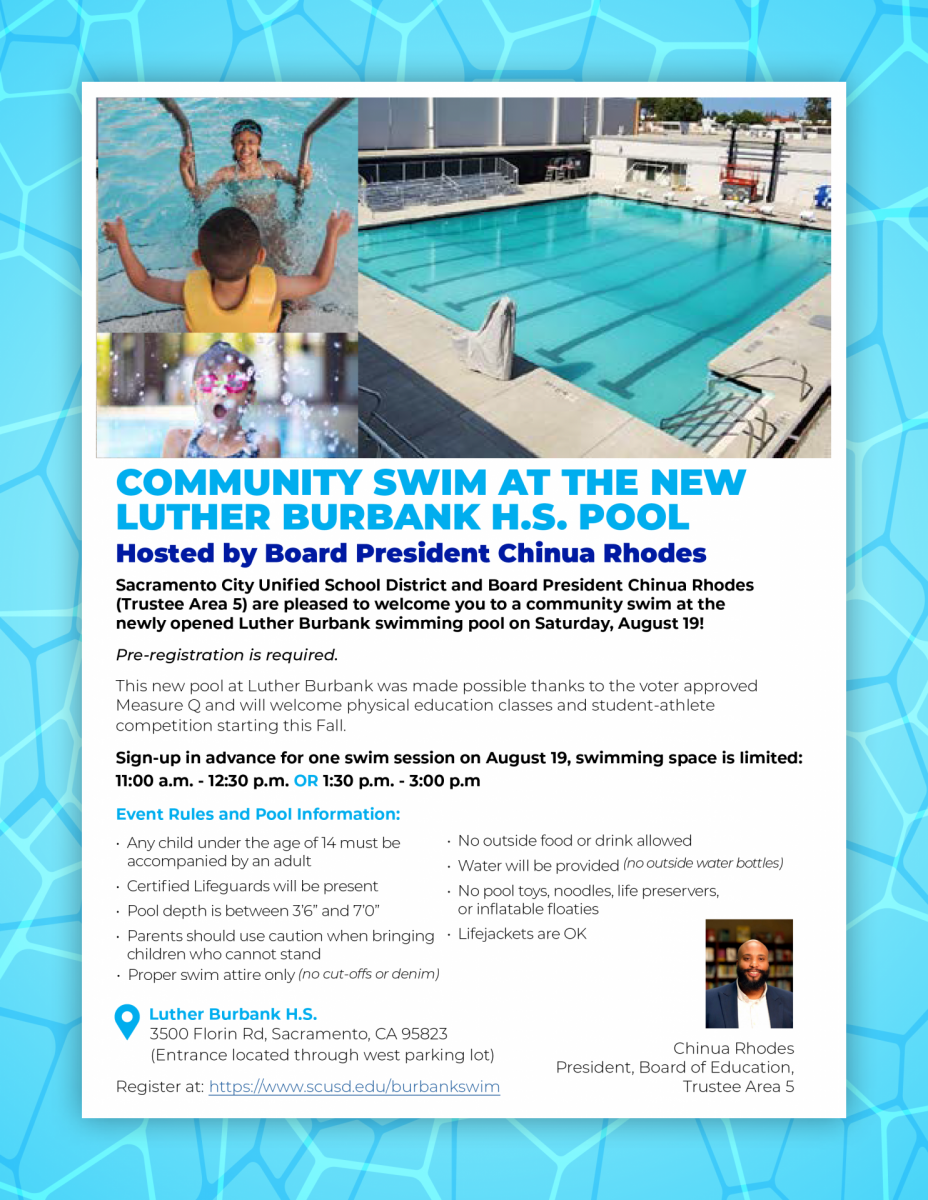 Sacramento City Unified School District and Board President Chinua Rhodes (Trustee Area 5) arepleased to welcome you to a community swim at the newly opened Luther Burbank swimming pool on Saturday, August 19!  Pre-registration is required.  This new pool at Luther Burbank was made possible thanks to the voter approved Measure Q and will welcome physical education classes and student-athlete competition starting this Fall.  Sign-up in advance for one swim session on August 19, swimming space is limited:  11:00 a.m. - 12:30 p.m. or  1:30 p.m. - 3:00 p.m  Event Rules and Pool Information:  Children under 14 must be accompanied by adult Certified Lifeguards will be present Pool depth is between 3’6” and 7’0” Parents should use caution when bringing children who cannot stand Proper swim attire only (no cut-offs or denim) No outside food or drink allowed Water will be provided (no outside water bottles) No pool toys, noodles, life preservers, or inflatable floaties Lifejackets are OK Address: Luther Burbank H.S. 3500 Florin Rd, Sacramento, CA 95823 (Entrance located through west parking lot)  Register: https://www.eventbrite.com/e/community-swim-at-the-new-luther-burbank-high-school-pool-tickets-696244143977