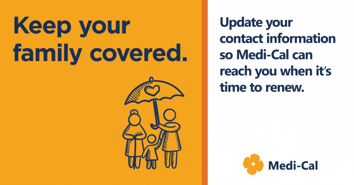 Keep your family covered. Update your contact information so Medi-Cal can reach you wehn it's time to renew. Medi-cal