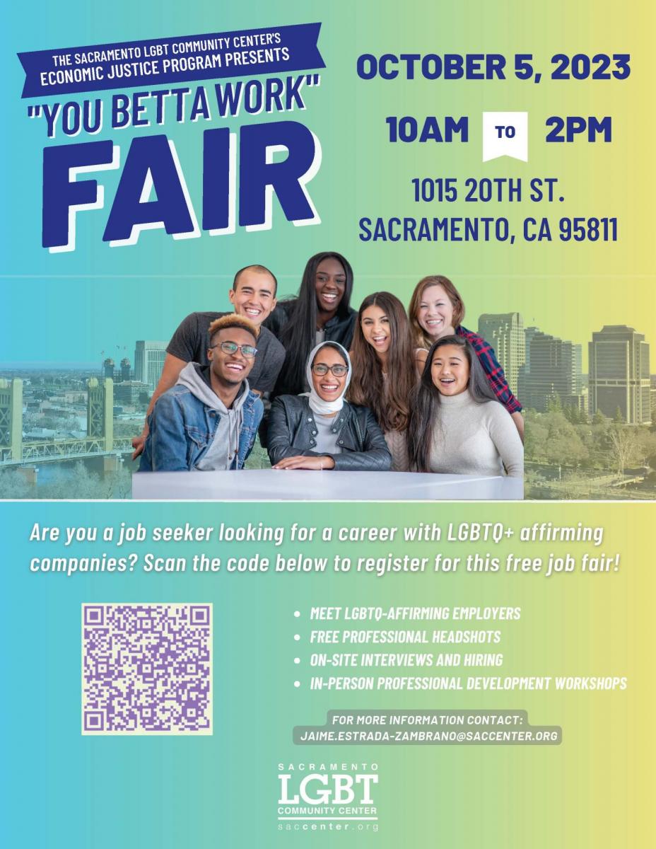 THE SACRAMENTO LGBT COMMUNITY CENTER'S ECONOMIC JUSTICE PROGRAM PRESENTS  "YOU BETTA WORK" FAIR OCTOBER 5, 2023 10AM TO 2PM  1015 20TH ST., SACRAMENTO, CA 95811  Are you a job seeker looking for a career with LGBTQ+ affirming companies? Register for the this free job fair!  MEET LGBTQ-AFFIRMING EMPLOYERS FREE PROFESSIONAL HEADSHOTS ON-SITE INTERVIEWS AND HIRING IN-PERSON PROFESSIONAL DEVELOPMENT WORKSHOPS ​FOR MORE INFORMATION CONTACT: JAIME.ESTRADA-ZAMBRANO@SACCENTER.ORG