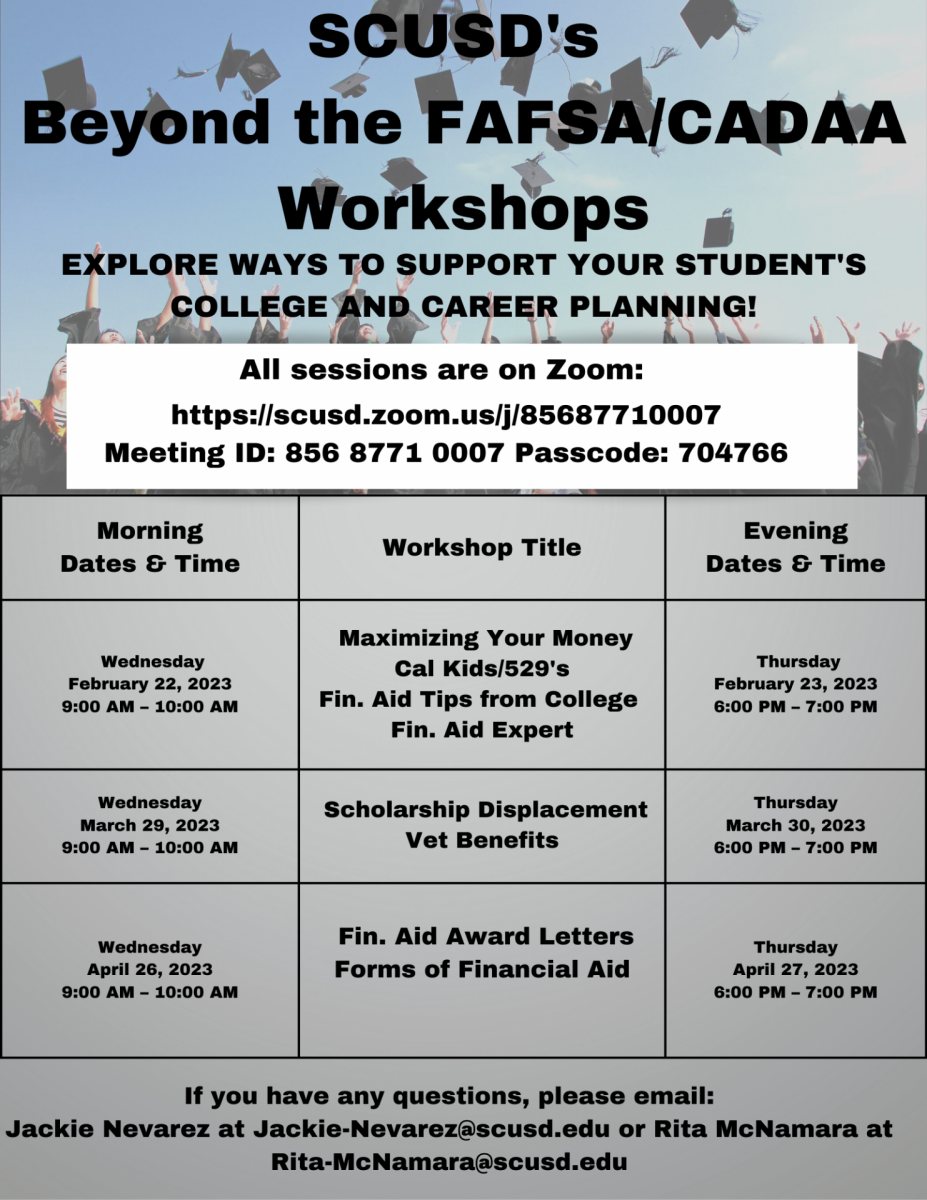 ﻿  SCUSD's Beyond the FAFSA/CADAA Workshops EXPLORE WAYS TO SUPPORT YOUR STUDENT'S COLLEGE AND CAREER PLANNING! All sessions are on Zoom: https://scusd.zoom.us/j/85687710007 Meeting ID: 856 8771 0007 Passcode: 704766 Morning Dates & Time Wednesday February 22, 2023 9:00 AM - 10:00 AM Wednesday March 29, 2023 9:00 AM 10:00 AM Wednesday April 26, 2023 9:00 AM - 10:00 AM Workshop Title Evening Dates & Time Maximizing Your Money Cal Kids/529's Fin. Aid Tips from College Fin. Aid Expert Scholarship Displacement Vet Benefits Thursday February 23, 2023 6:00 PM - 7:00 PM Thursday March 30, 2023 - 7:00 PM 6:00 PM Fin. Aid Award Letters Forms of Financial Aid Thursday April 27, 2023 6:00 PM - 7:00 PM If you have any questions, please email: Jackie Nevarez at Jackie-Nevarez@scusd.edu or Rita McNamara at Rita-McNamara@scusd.edu