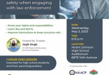 ﻿  Sacramento City UNIFIED SCHOOL DISTRICT Know Your Rights: Improving student safety when engaging with law enforcement • Know your rights and responsibilities • Learn dos and don'ts Improve interactions to keep everyone safe Hosted by Trustee Jasjit Singh SCUSD Board of Education 2nd Vice President DATE: Wednesday, May 3, 2023 TIME: 6:15 p.m. LOCATION: Hiram Johnson High School Auditorium 6879 14th Avenue 1 HOUR DISCUSSION Intended for high school students and their parents/guardians In partnership with: NAACP WWW.NAACP.ORG NAACP Black Parallel School Board Mark Slaughter: Supervising Attorney, Sacramento County Office of the Public Defender Ariana Alejandre: Attorney, Sacramento County Office of the Public Defender Keith Staten: Criminal Defense Attorney, Law Office of Keith Staten and Associates Raymond Lozada: Director of Safe Schools, Sacramento City Unified School District ENTO COUNTY PUBLIC D WILEY W. MANUEL BAR ASSOCIATION Los servicios de traducción al español estarán disponibles. Scan the QR code or visit www.scusd.edu/e-connections- post/know-your-rights for more information