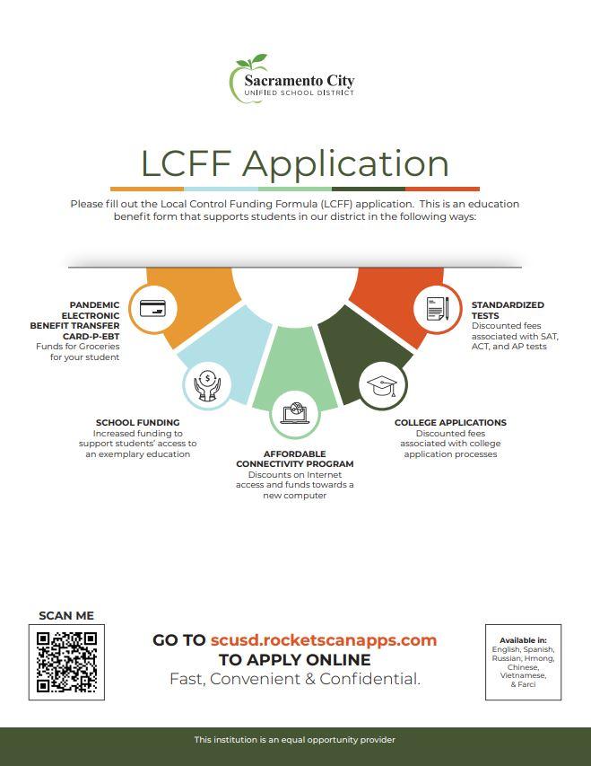Sacramento City UNIFIED SCHOOL DISTRICT LCFF Application Please fill out the Local Control Funding Formula (LCFF) application. This is an education benefit form that supports students in our district in the following ways: PANDEMIC ELECTRONIC BENEFIT TRANSFER CARD-P-EBT Funds for Groceries for your student STANDARDIZED TESTS Discounted fees associated with SAT, ACT, and AP tests SCHOOL FUNDING Increased funding to support students' access to an exemplary education COLLEGE APPLICATIONS Discounted fees associated with college application processes AFFORDABLE CONNECTIVITY PROGRAM Discounts on Internet access and funds towards a new computer SCAN ME 04 GO TO scusd.rocketscanapps.com TO APPLY ONLINE Fast, Convenient & Confidential. Available in: English, Spanish, Russian, Hmong Chinese, Vietnamese, & Farsi This institution is an equal opportunity provider